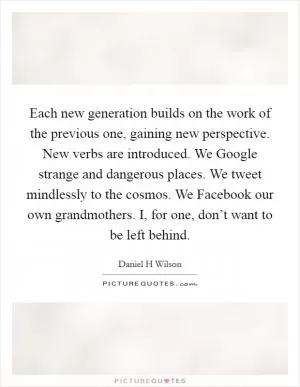 Each new generation builds on the work of the previous one, gaining new perspective. New verbs are introduced. We Google strange and dangerous places. We tweet mindlessly to the cosmos. We Facebook our own grandmothers. I, for one, don’t want to be left behind Picture Quote #1