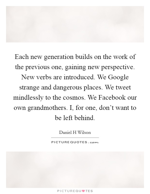 Each new generation builds on the work of the previous one, gaining new perspective. New verbs are introduced. We Google strange and dangerous places. We tweet mindlessly to the cosmos. We Facebook our own grandmothers. I, for one, don't want to be left behind Picture Quote #1