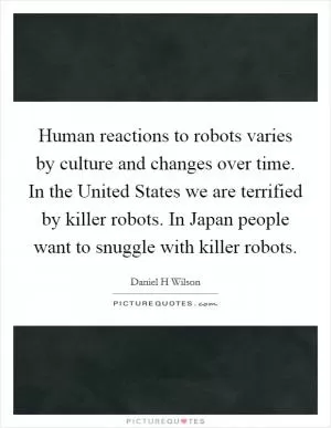 Human reactions to robots varies by culture and changes over time. In the United States we are terrified by killer robots. In Japan people want to snuggle with killer robots Picture Quote #1