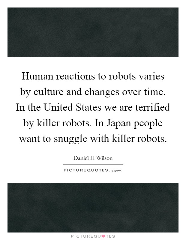 Human reactions to robots varies by culture and changes over time. In the United States we are terrified by killer robots. In Japan people want to snuggle with killer robots Picture Quote #1