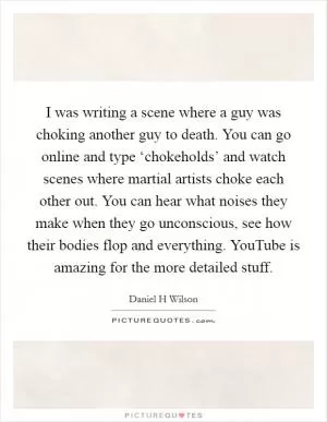 I was writing a scene where a guy was choking another guy to death. You can go online and type ‘chokeholds’ and watch scenes where martial artists choke each other out. You can hear what noises they make when they go unconscious, see how their bodies flop and everything. YouTube is amazing for the more detailed stuff Picture Quote #1
