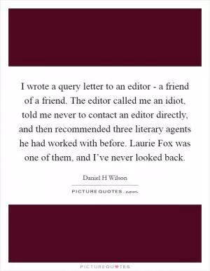 I wrote a query letter to an editor - a friend of a friend. The editor called me an idiot, told me never to contact an editor directly, and then recommended three literary agents he had worked with before. Laurie Fox was one of them, and I’ve never looked back Picture Quote #1
