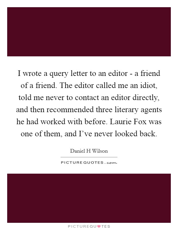 I wrote a query letter to an editor - a friend of a friend. The editor called me an idiot, told me never to contact an editor directly, and then recommended three literary agents he had worked with before. Laurie Fox was one of them, and I've never looked back Picture Quote #1