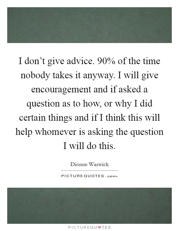 I don't give advice. 90% of the time nobody takes it anyway. I will give encouragement and if asked a question as to how, or why I did certain things and if I think this will help whomever is asking the question I will do this Picture Quote #1