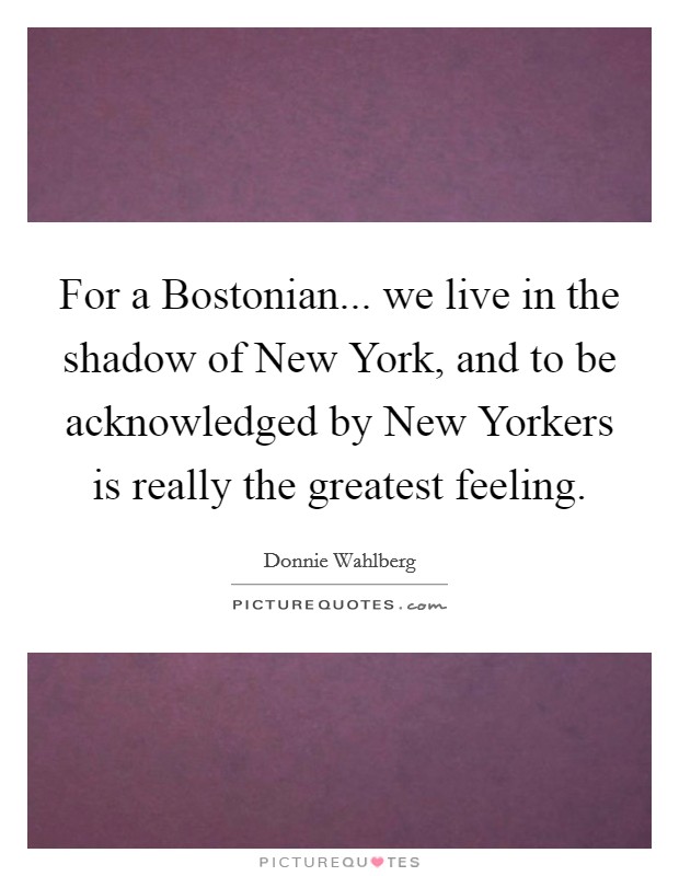 For a Bostonian... we live in the shadow of New York, and to be acknowledged by New Yorkers is really the greatest feeling Picture Quote #1