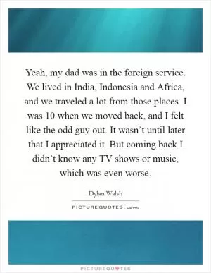 Yeah, my dad was in the foreign service. We lived in India, Indonesia and Africa, and we traveled a lot from those places. I was 10 when we moved back, and I felt like the odd guy out. It wasn’t until later that I appreciated it. But coming back I didn’t know any TV shows or music, which was even worse Picture Quote #1