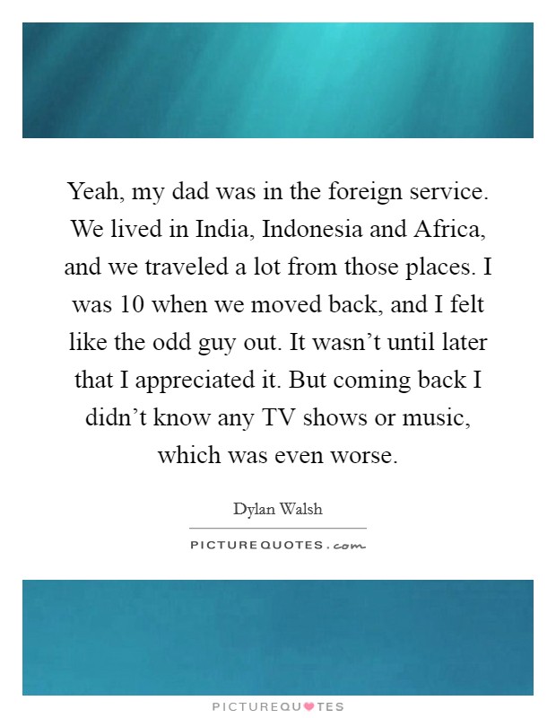 Yeah, my dad was in the foreign service. We lived in India, Indonesia and Africa, and we traveled a lot from those places. I was 10 when we moved back, and I felt like the odd guy out. It wasn't until later that I appreciated it. But coming back I didn't know any TV shows or music, which was even worse Picture Quote #1