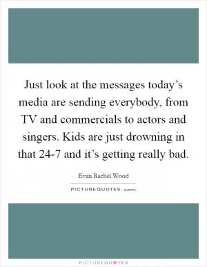 Just look at the messages today’s media are sending everybody, from TV and commercials to actors and singers. Kids are just drowning in that 24-7 and it’s getting really bad Picture Quote #1