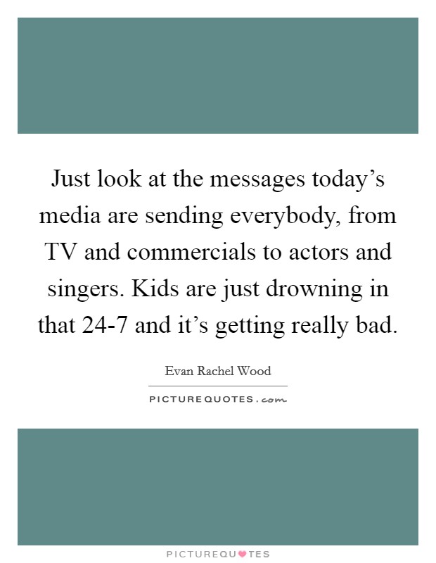 Just look at the messages today's media are sending everybody, from TV and commercials to actors and singers. Kids are just drowning in that 24-7 and it's getting really bad Picture Quote #1