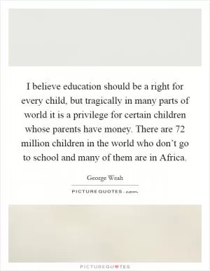 I believe education should be a right for every child, but tragically in many parts of world it is a privilege for certain children whose parents have money. There are 72 million children in the world who don’t go to school and many of them are in Africa Picture Quote #1