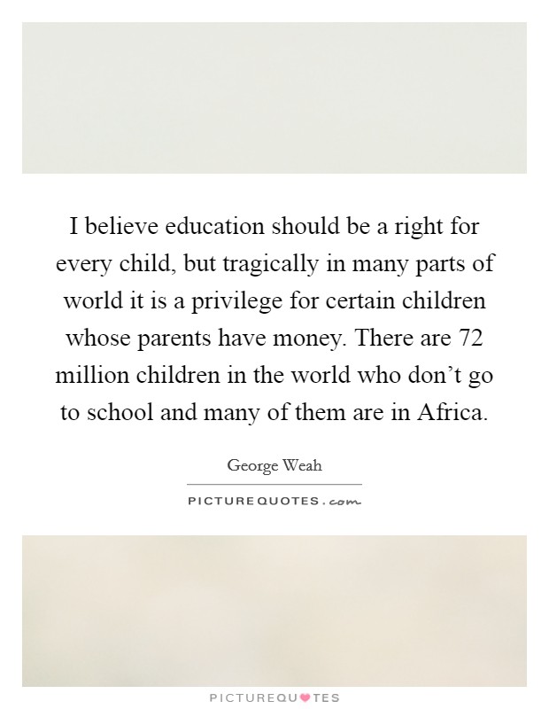 I believe education should be a right for every child, but tragically in many parts of world it is a privilege for certain children whose parents have money. There are 72 million children in the world who don't go to school and many of them are in Africa Picture Quote #1