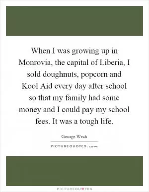 When I was growing up in Monrovia, the capital of Liberia, I sold doughnuts, popcorn and Kool Aid every day after school so that my family had some money and I could pay my school fees. It was a tough life Picture Quote #1