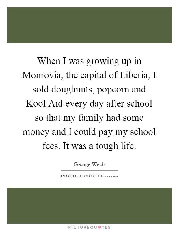 When I was growing up in Monrovia, the capital of Liberia, I sold doughnuts, popcorn and Kool Aid every day after school so that my family had some money and I could pay my school fees. It was a tough life Picture Quote #1