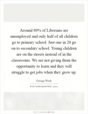 Around 80% of Liberians are unemployed and only half of all children go to primary school. Just one in 20 go on to secondary school. Young children are on the streets instead of in the classrooms. We are not giving them the opportunity to learn and they will struggle to get jobs when they grow up Picture Quote #1