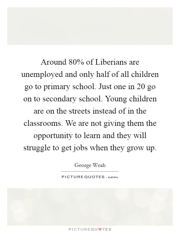 Around 80% of Liberians are unemployed and only half of all children go to primary school. Just one in 20 go on to secondary school. Young children are on the streets instead of in the classrooms. We are not giving them the opportunity to learn and they will struggle to get jobs when they grow up Picture Quote #1