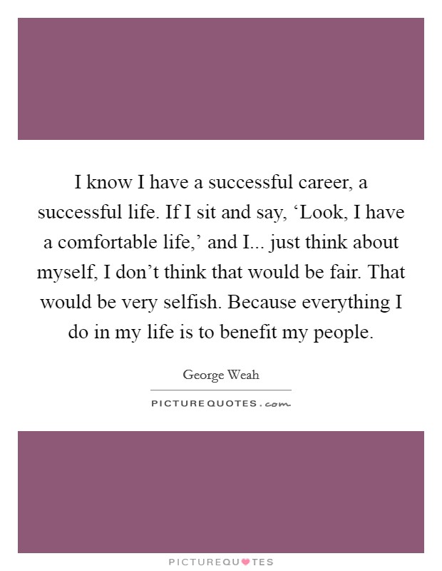 I know I have a successful career, a successful life. If I sit and say, ‘Look, I have a comfortable life,' and I... just think about myself, I don't think that would be fair. That would be very selfish. Because everything I do in my life is to benefit my people Picture Quote #1