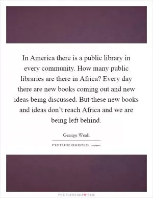 In America there is a public library in every community. How many public libraries are there in Africa? Every day there are new books coming out and new ideas being discussed. But these new books and ideas don’t reach Africa and we are being left behind Picture Quote #1