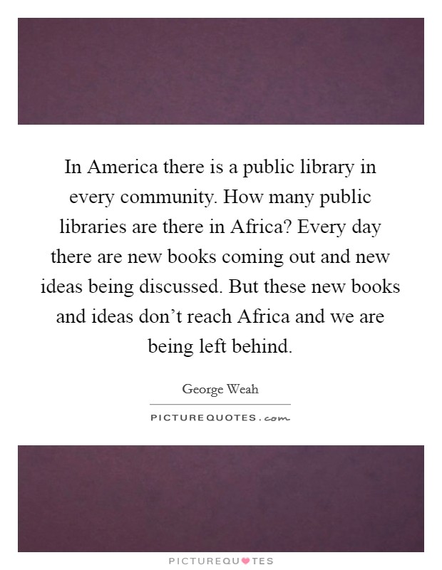 In America there is a public library in every community. How many public libraries are there in Africa? Every day there are new books coming out and new ideas being discussed. But these new books and ideas don't reach Africa and we are being left behind Picture Quote #1