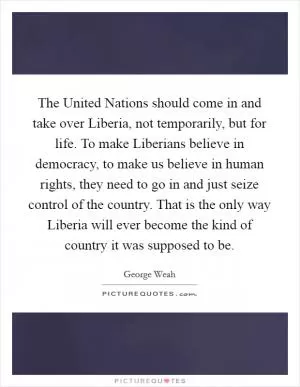 The United Nations should come in and take over Liberia, not temporarily, but for life. To make Liberians believe in democracy, to make us believe in human rights, they need to go in and just seize control of the country. That is the only way Liberia will ever become the kind of country it was supposed to be Picture Quote #1