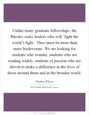 Unlike many graduate fellowships, the Rhodes seeks leaders who will ‘fight the world’s fight.’ They must be more than mere bookworms. We are looking for students who wonder, students who are reading widely, students of passion who are driven to make a difference in the lives of those around them and in the broader world Picture Quote #1