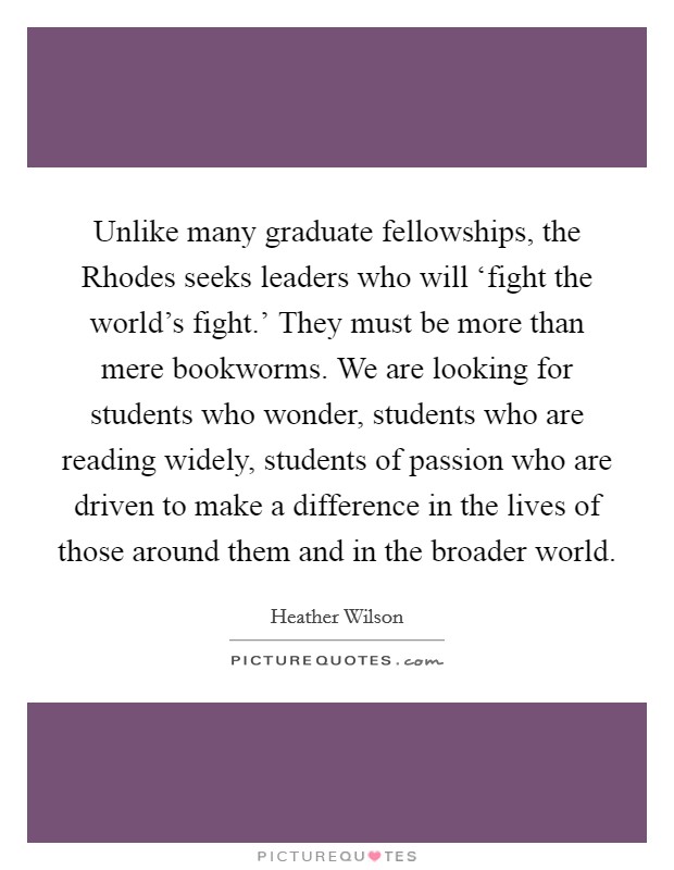 Unlike many graduate fellowships, the Rhodes seeks leaders who will ‘fight the world's fight.' They must be more than mere bookworms. We are looking for students who wonder, students who are reading widely, students of passion who are driven to make a difference in the lives of those around them and in the broader world Picture Quote #1