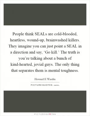 People think SEALs are cold-blooded, heartless, wound-up, brainwashed killers. They imagine you can just point a SEAL in a direction and say, ‘Go kill.’ The truth is you’re talking about a bunch of kind-hearted, jovial guys. The only thing that separates them is mental toughness Picture Quote #1