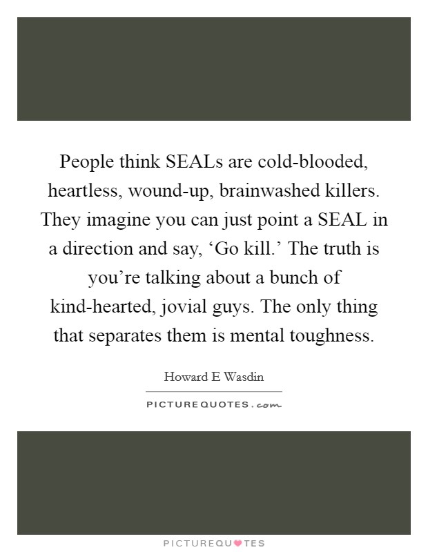People think SEALs are cold-blooded, heartless, wound-up, brainwashed killers. They imagine you can just point a SEAL in a direction and say, ‘Go kill.' The truth is you're talking about a bunch of kind-hearted, jovial guys. The only thing that separates them is mental toughness Picture Quote #1