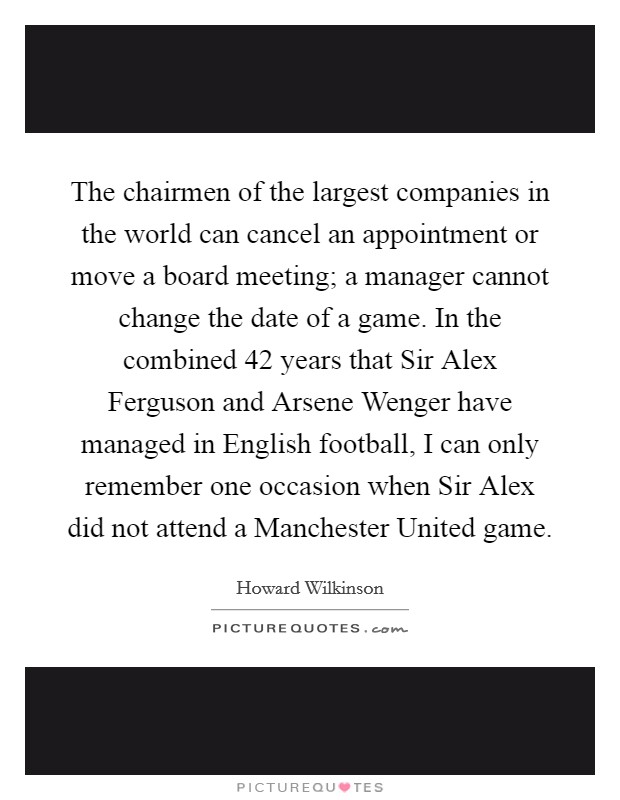 The chairmen of the largest companies in the world can cancel an appointment or move a board meeting; a manager cannot change the date of a game. In the combined 42 years that Sir Alex Ferguson and Arsene Wenger have managed in English football, I can only remember one occasion when Sir Alex did not attend a Manchester United game Picture Quote #1