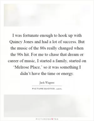 I was fortunate enough to hook up with Quincy Jones and had a lot of success. But the music of the  80s really changed when the  90s hit. For me to chase that dream or career of music, I started a family, started on ‘Melrose Place,’ so it was something I didn’t have the time or energy Picture Quote #1