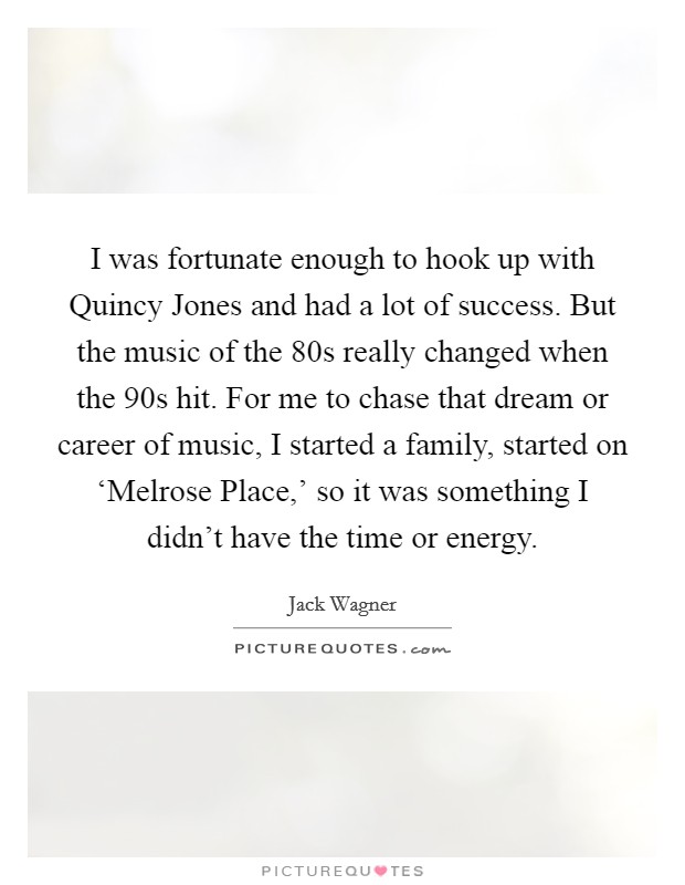 I was fortunate enough to hook up with Quincy Jones and had a lot of success. But the music of the  80s really changed when the  90s hit. For me to chase that dream or career of music, I started a family, started on ‘Melrose Place,' so it was something I didn't have the time or energy Picture Quote #1
