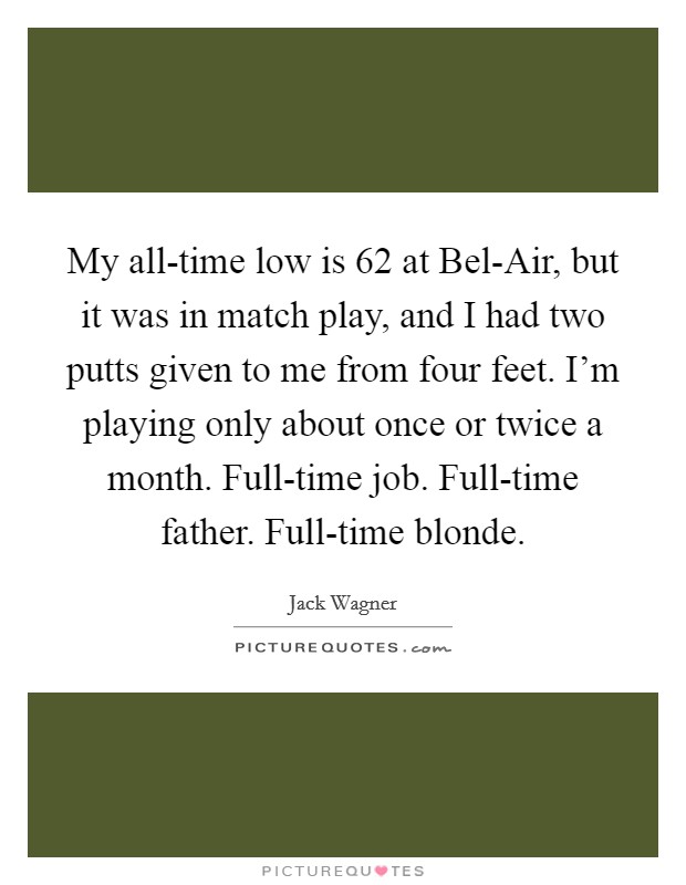 My all-time low is 62 at Bel-Air, but it was in match play, and I had two putts given to me from four feet. I'm playing only about once or twice a month. Full-time job. Full-time father. Full-time blonde Picture Quote #1