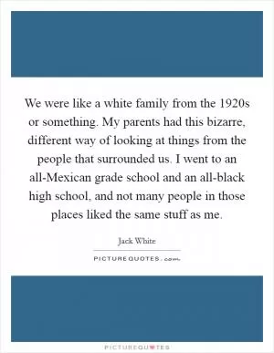 We were like a white family from the 1920s or something. My parents had this bizarre, different way of looking at things from the people that surrounded us. I went to an all-Mexican grade school and an all-black high school, and not many people in those places liked the same stuff as me Picture Quote #1