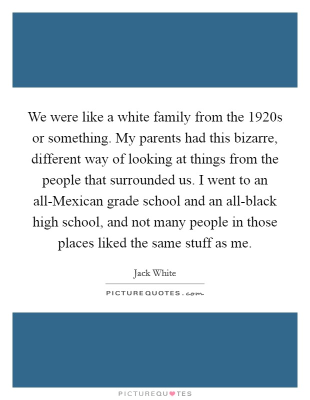 We were like a white family from the 1920s or something. My parents had this bizarre, different way of looking at things from the people that surrounded us. I went to an all-Mexican grade school and an all-black high school, and not many people in those places liked the same stuff as me Picture Quote #1
