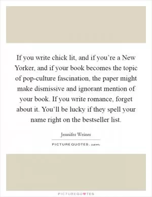 If you write chick lit, and if you’re a New Yorker, and if your book becomes the topic of pop-culture fascination, the paper might make dismissive and ignorant mention of your book. If you write romance, forget about it. You’ll be lucky if they spell your name right on the bestseller list Picture Quote #1