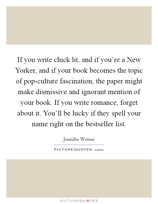 If you write chick lit, and if you're a New Yorker, and if your book becomes the topic of pop-culture fascination, the paper might make dismissive and ignorant mention of your book. If you write romance, forget about it. You'll be lucky if they spell your name right on the bestseller list Picture Quote #1