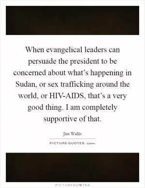 When evangelical leaders can persuade the president to be concerned about what’s happening in Sudan, or sex trafficking around the world, or HIV-AIDS, that’s a very good thing. I am completely supportive of that Picture Quote #1