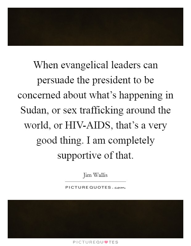 When evangelical leaders can persuade the president to be concerned about what's happening in Sudan, or sex trafficking around the world, or HIV-AIDS, that's a very good thing. I am completely supportive of that Picture Quote #1