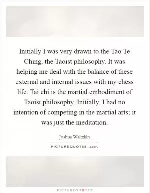 Initially I was very drawn to the Tao Te Ching, the Taoist philosophy. It was helping me deal with the balance of these external and internal issues with my chess life. Tai chi is the martial embodiment of Taoist philosophy. Initially, I had no intention of competing in the martial arts; it was just the meditation Picture Quote #1