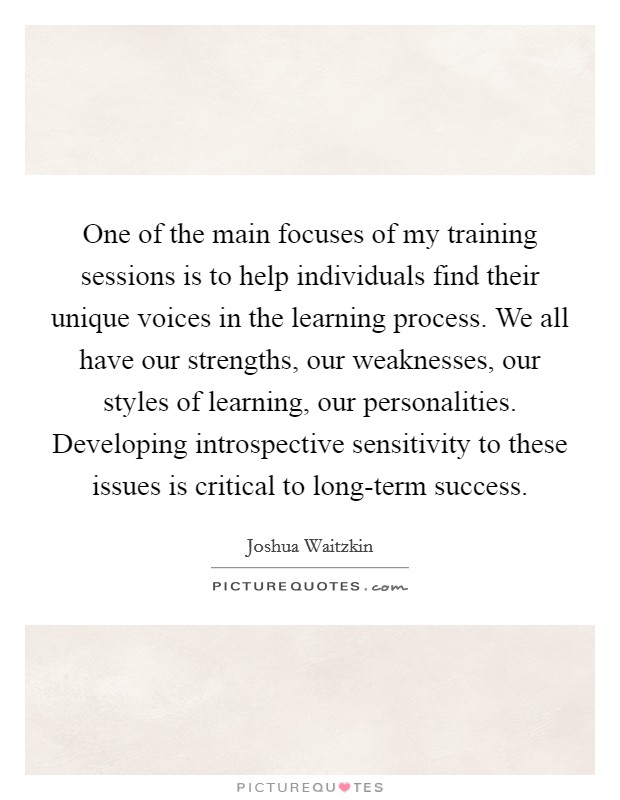 One of the main focuses of my training sessions is to help individuals find their unique voices in the learning process. We all have our strengths, our weaknesses, our styles of learning, our personalities. Developing introspective sensitivity to these issues is critical to long-term success Picture Quote #1