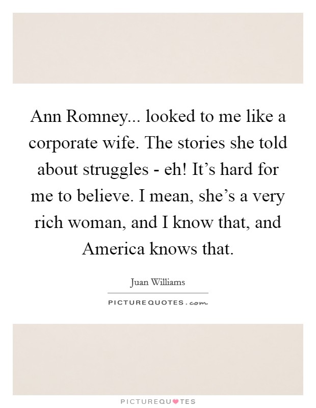 Ann Romney... looked to me like a corporate wife. The stories she told about struggles - eh! It's hard for me to believe. I mean, she's a very rich woman, and I know that, and America knows that Picture Quote #1