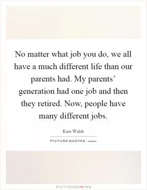 No matter what job you do, we all have a much different life than our parents had. My parents’ generation had one job and then they retired. Now, people have many different jobs Picture Quote #1