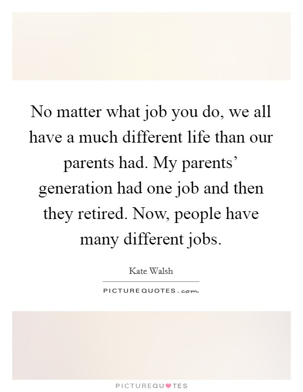 No matter what job you do, we all have a much different life than our parents had. My parents' generation had one job and then they retired. Now, people have many different jobs Picture Quote #1