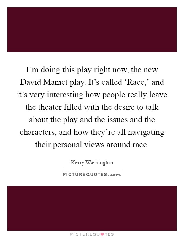 I'm doing this play right now, the new David Mamet play. It's called ‘Race,' and it's very interesting how people really leave the theater filled with the desire to talk about the play and the issues and the characters, and how they're all navigating their personal views around race Picture Quote #1