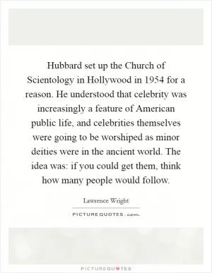 Hubbard set up the Church of Scientology in Hollywood in 1954 for a reason. He understood that celebrity was increasingly a feature of American public life, and celebrities themselves were going to be worshiped as minor deities were in the ancient world. The idea was: if you could get them, think how many people would follow Picture Quote #1
