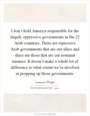 I don’t hold America responsible for the largely oppressive governments in the 22 Arab countries. There are repressive Arab governments that are our allies and there are those that are our nominal enemies. It doesn’t make a whole lot of difference to what extent we’re involved in propping up those governments Picture Quote #1