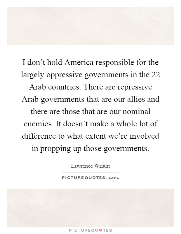 I don't hold America responsible for the largely oppressive governments in the 22 Arab countries. There are repressive Arab governments that are our allies and there are those that are our nominal enemies. It doesn't make a whole lot of difference to what extent we're involved in propping up those governments Picture Quote #1