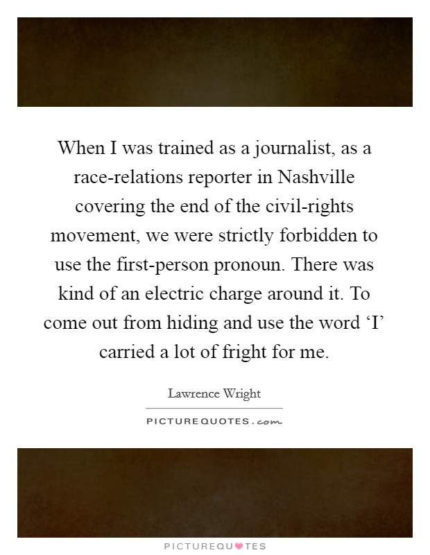 When I was trained as a journalist, as a race-relations reporter in Nashville covering the end of the civil-rights movement, we were strictly forbidden to use the first-person pronoun. There was kind of an electric charge around it. To come out from hiding and use the word ‘I' carried a lot of fright for me Picture Quote #1