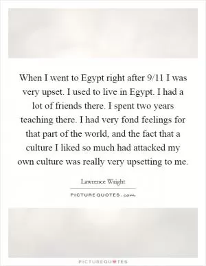 When I went to Egypt right after 9/11 I was very upset. I used to live in Egypt. I had a lot of friends there. I spent two years teaching there. I had very fond feelings for that part of the world, and the fact that a culture I liked so much had attacked my own culture was really very upsetting to me Picture Quote #1