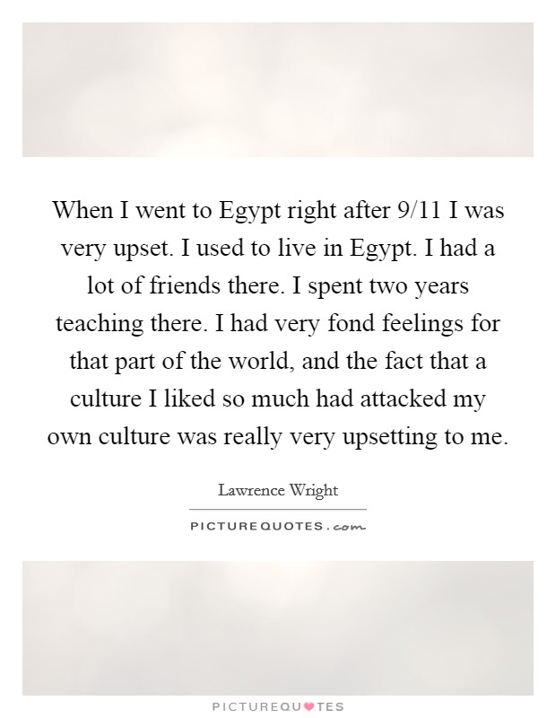 When I went to Egypt right after 9/11 I was very upset. I used to live in Egypt. I had a lot of friends there. I spent two years teaching there. I had very fond feelings for that part of the world, and the fact that a culture I liked so much had attacked my own culture was really very upsetting to me Picture Quote #1