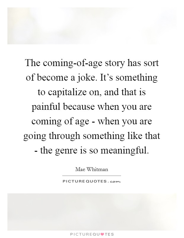 The coming-of-age story has sort of become a joke. It's something to capitalize on, and that is painful because when you are coming of age - when you are going through something like that - the genre is so meaningful Picture Quote #1